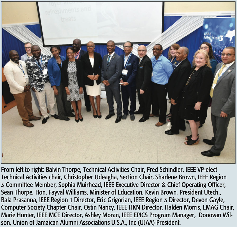 From left to right: Balvin Thorpe, Technical Activities Chair, Fred Schindler, IEEE VP-elect Technical Activities chair, Christopher Udeagha, Section Chair, Sharlene Brown, IEEE Region 3 Committee Member, Sophia Muirhead, IEEE Executive Director & Chief Operating Officer, Sean Thorpe, Hon. Fayval Williams, Minister of Education, Kevin Brown, President Utech., Bala Prasanna, IEEE Region 1 Director, Eric Grigorian, IEEE Region 3 Director, Devon Gayle, Computer Society Chapter Chair, Ostin Nancy, IEEE HKN Director, Halden Morris, LMAG Chair, Marie Hunter, IEEE MCE Director, Ashley Moran, IEEE EPICS Program Manager, Donovan Wil- son, Union of Jamaican Alumni Associations U.S.A., Inc (UJAA) President.